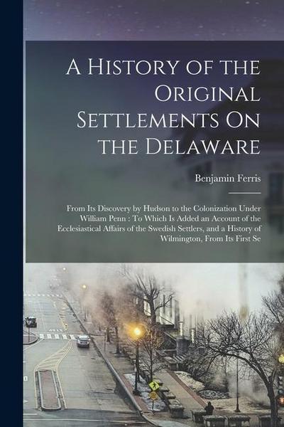 A History of the Original Settlements On the Delaware: From Its Discovery by Hudson to the Colonization Under William Penn: To Which Is Added an Accou