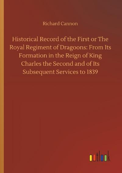 Historical Record of the First or The Royal Regiment of Dragoons: From Its Formation in the Reign of King Charles the Second and of Its Subsequent Services to 1839