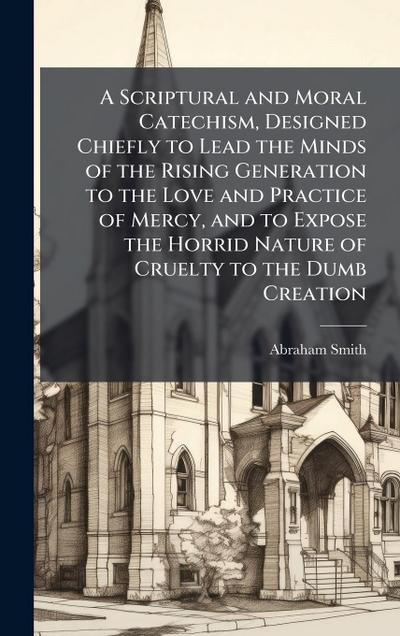 A Scriptural and Moral Catechism, Designed Chiefly to Lead the Minds of the Rising Generation to the Love and Practice of Mercy, and to Expose the Horrid Nature of Cruelty to the Dumb Creation