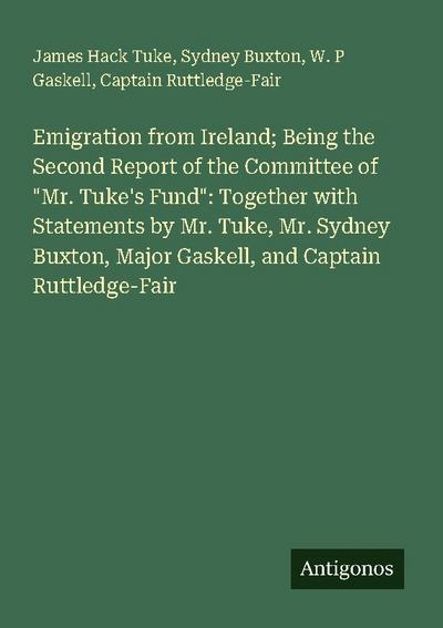 Emigration from Ireland; Being the Second Report of the Committee of "Mr. Tuke’s Fund": Together with Statements by Mr. Tuke, Mr. Sydney Buxton, Major Gaskell, and Captain Ruttledge-Fair