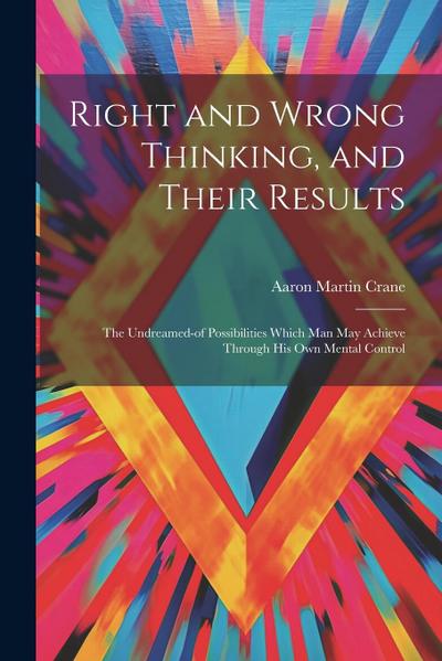 Right and Wrong Thinking, and Their Results; the Undreamed-of Possibilities Which Man May Achieve Through His Own Mental Control