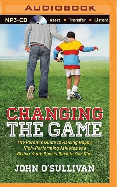 Changing the Game: The Parent’s Guide to Raising Happy, High-Performing Athletes and Giving Youth Sports Back to Our Kids