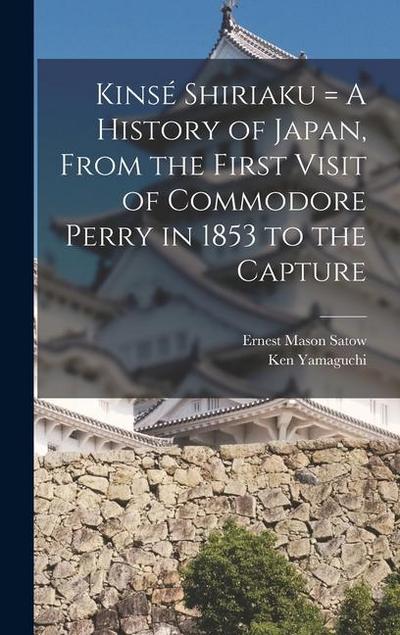 Kinsé Shiriaku = A History of Japan, From the First Visit of Commodore Perry in 1853 to the Capture