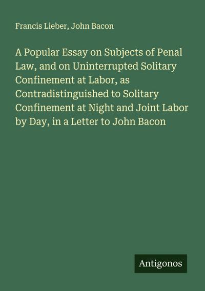 A Popular Essay on Subjects of Penal Law, and on Uninterrupted Solitary Confinement at Labor, as Contradistinguished to Solitary Confinement at Night and Joint Labor by Day, in a Letter to John Bacon