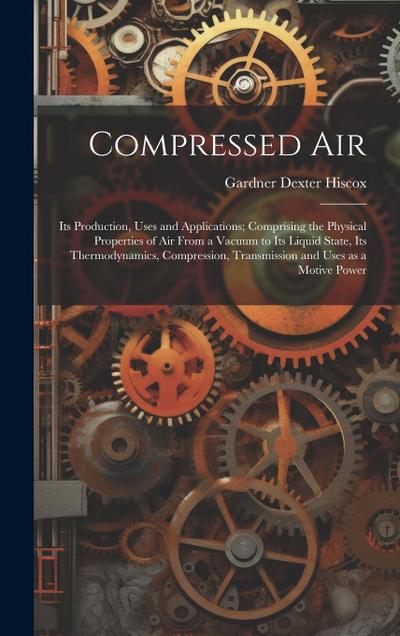 Compressed air; its Production, Uses and Applications; Comprising the Physical Properties of air From a Vacuum to its Liquid State, its Thermodynamics, Compression, Transmission and Uses as a Motive Power