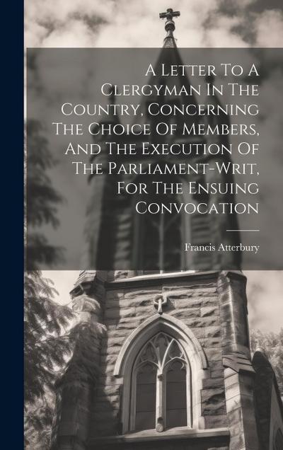 A Letter To A Clergyman In The Country, Concerning The Choice Of Members, And The Execution Of The Parliament-writ, For The Ensuing Convocation
