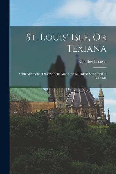 St. Louis’ Isle, Or Texiana: With Additional Observations Made in the United States and in Canada