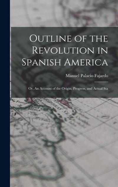 Outline of the Revolution in Spanish America; Or, An Account of the Origin, Progress, and Actual Sta