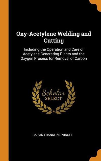 Oxy-Acetylene Welding and Cutting: Including the Operation and Care of Acetylene Generating Plants and the Oxygen Process for Removal of Carbon
