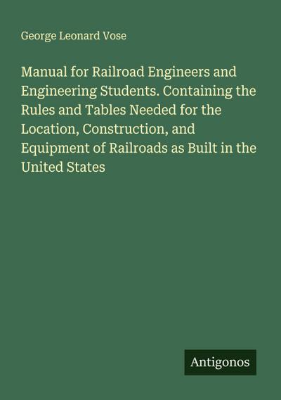 Manual for Railroad Engineers and Engineering Students. Containing the Rules and Tables Needed for the Location, Construction, and Equipment of Railroads as Built in the United States