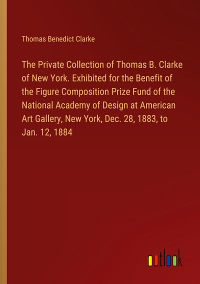 The Private Collection of Thomas B. Clarke of New York. Exhibited for the Benefit of the Figure Composition Prize Fund of the National Academy of Design at American Art Gallery, New York, Dec. 28, 1883, to Jan. 12, 1884