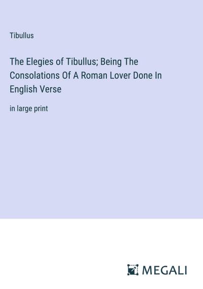 The Elegies of Tibullus; Being The Consolations Of A Roman Lover Done In English Verse