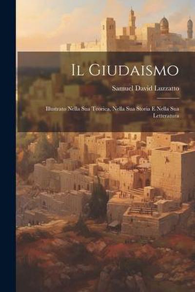 Il Giudaismo: Illustrato Nella Sua Teorica, Nella Sua Storia E Nella Sua Letteratura