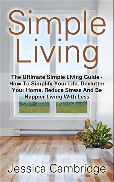 Simple Living: The Ultimate Simple Living Guide - How To Simplify Your Life, Declutter Your Home, Reduce Stress And Be Happier Living With Less