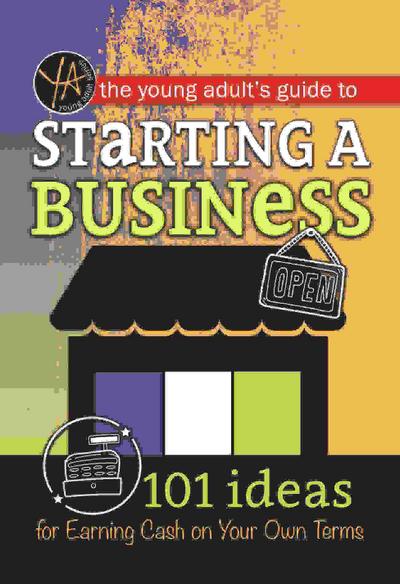 The Young Adult’s Guide to Starting a Small Business 101 Ideas for Earning Cash on Your Own Terms