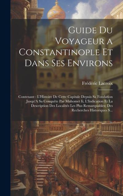 Guide Du Voyageur a Constantinople Et Dans Ses Environs: Contenant: L’Histoire De Cette Capitale Depuis Sa Fondation Jusqu’A Sa Conquête Par Mahomet I