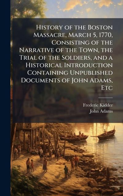 History of the Boston Massacre, March 5, 1770, Consisting of the Narrative of the Town, the Trial of the Soldiers, and a Historical Introduction Containing Unpublished Documents of John Adams, Etc