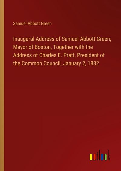 Inaugural Address of Samuel Abbott Green, Mayor of Boston, Together with the Address of Charles E. Pratt, President of the Common Council, January 2, 1882