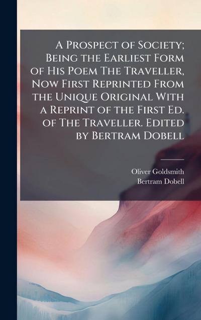 A Prospect of Society; Being the Earliest Form of His Poem The Traveller, Now First Reprinted From the Unique Original With a Reprint of the First Ed. of The Traveller. Edited by Bertram Dobell