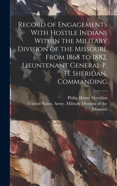 Record of Engagements With Hostile Indians Within the Military Division of the Missouri, From 1868 to 1882, Lieuntenant General P. H. Sheridan, Comman