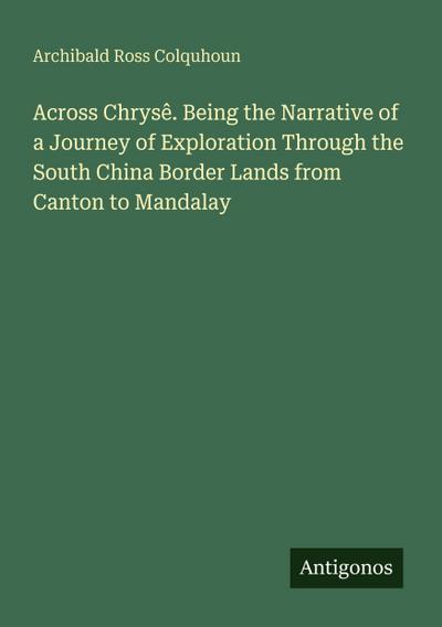 Across Chrysê. Being the Narrative of a Journey of Exploration Through the South China Border Lands from Canton to Mandalay