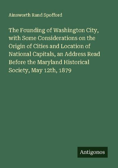 The Founding of Washington City, with Some Considerations on the Origin of Cities and Location of National Capitals, an Address Read Before the Maryland Historical Society, May 12th, 1879