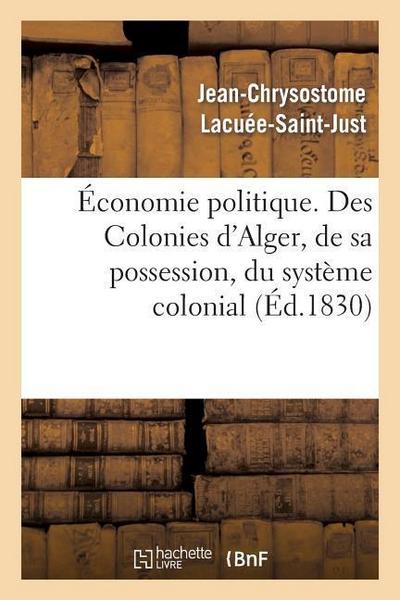 Économie Politique. Des Colonies: d’Alger, de Sa Possession, Du Système Colonial, de Son Influence: Fatale Sur Nos Manufactures, Sur Notre Commerce Et