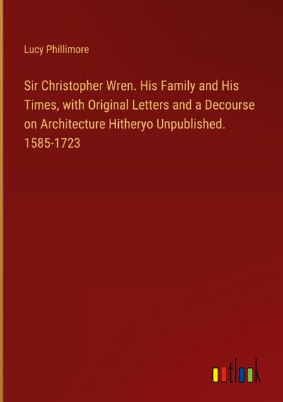 Sir Christopher Wren. His Family and His Times, with Original Letters and a Decourse on Architecture Hitheryo Unpublished. 1585-1723