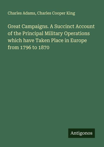Great Campaigns. A Succinct Account of the Principal Military Operations which have Taken Place in Europe from 1796 to 1870