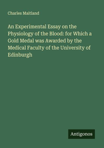 An Experimental Essay on the Physiology of the Blood: for Which a Gold Medal was Awarded by the Medical Faculty of the University of Edinburgh