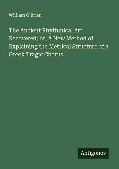 The Ancient Rhythmical Art Recovered; or, A New Method of Explaining the Metrical Structure of a Greek Tragic Chorus