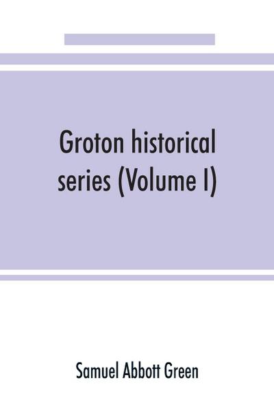 Groton historical series. A collection of papers relating to the history of the town of Groton, Massachusetts (Volume I)