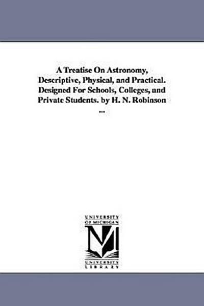 A Treatise on Astronomy, Descriptive, Physical, and Practical. Designed for Schools, Colleges, and Private Students. by H. N. Robinson ...