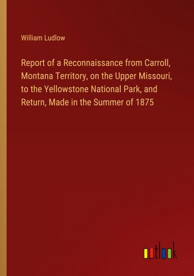 Report of a Reconnaissance from Carroll, Montana Territory, on the Upper Missouri, to the Yellowstone National Park, and Return, Made in the Summer of 1875
