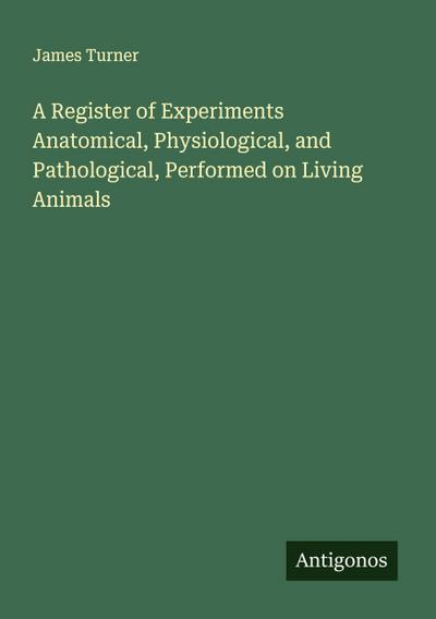 A Register of Experiments Anatomical, Physiological, and Pathological, Performed on Living Animals
