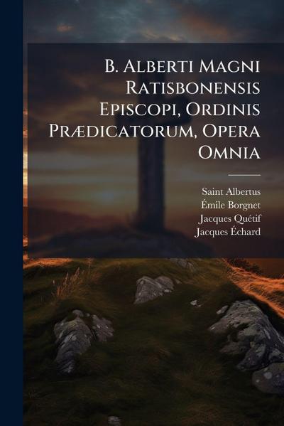 B. Alberti Magni Ratisbonensis Episcopi, Ordinis PrÃ]dicatorum, Opera Omnia