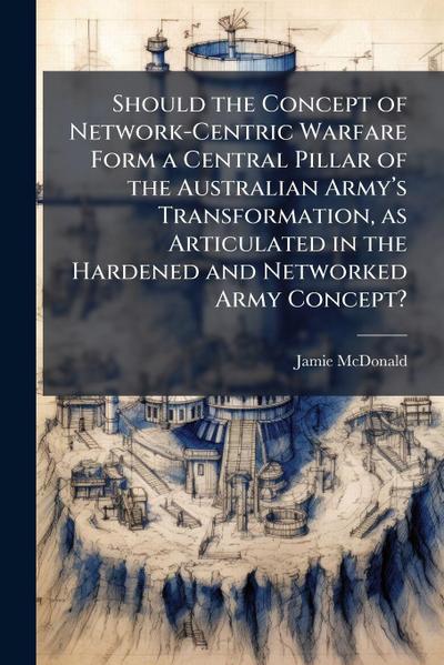 Should the Concept of Network-Centric Warfare Form a Central Pillar of the Australian Armyâ&#128;(TM)s Transformation, as Articulated in the Hardened and Networked Army Concept?