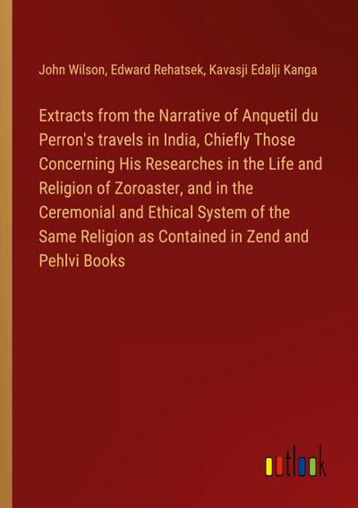 Extracts from the Narrative of Anquetil du Perron’s travels in India, Chiefly Those Concerning His Researches in the Life and Religion of Zoroaster, and in the Ceremonial and Ethical System of the Same Religion as Contained in Zend and Pehlvi Books