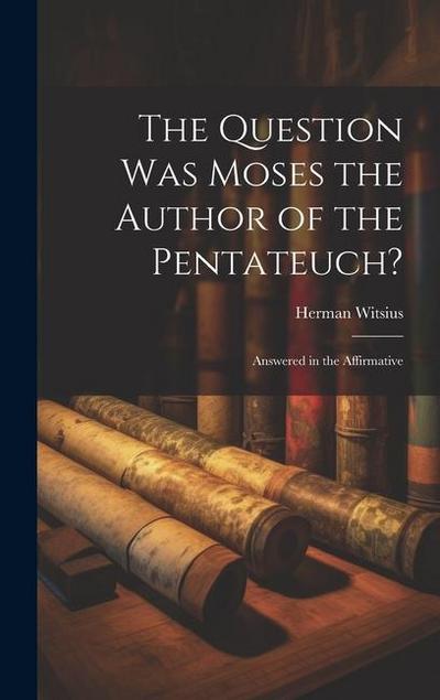 The Question Was Moses the Author of the Pentateuch?: Answered in the Affirmative