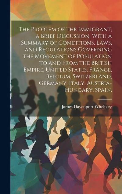 The Problem of the Immigrant, a Brief Discussion, With a Summary of Conditions, Laws, and Regulations Governing the Movement of Population to and From the British Empire, United States, France, Belgium, Switzerland, Germany, Italy, Austria-Hungary, Spain