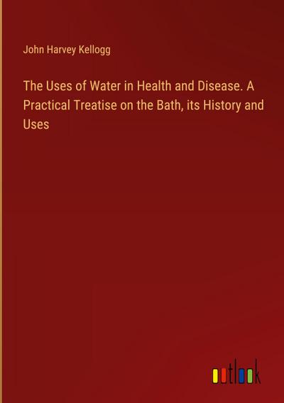 The Uses of Water in Health and Disease. A Practical Treatise on the Bath, its History and Uses