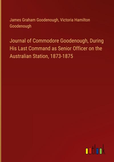 Journal of Commodore Goodenough, During His Last Command as Senior Officer on the Australian Station, 1873-1875