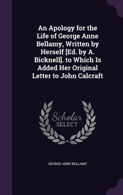 An Apology for the Life of George Anne Bellamy, Written by Herself [Ed. by A. Bicknell]. to Which Is Added Her Original Letter to John Calcraft