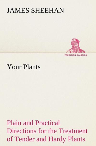 Your Plants Plain and Practical Directions for the Treatment of Tender and Hardy Plants in the House and in the Garden