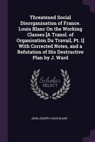 Threatened Social Disorganisation of France. Louis Blanc On the Working Classes [A Transl. of Organisation Du Travail, Pt. 1] With Corrected Notes, and a Refutation of His Destructive Plan by J. Ward