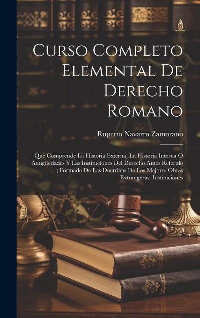 Curso Completo Elemental De Derecho Romano: Que Comprende La Historia Externa, La Historia Interna O Antigüedades Y Las Instituciones Del Derecho Ante