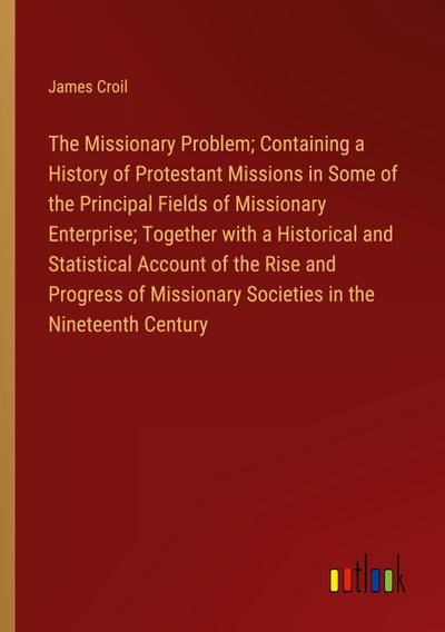 The Missionary Problem; Containing a History of Protestant Missions in Some of the Principal Fields of Missionary Enterprise; Together with a Historical and Statistical Account of the Rise and Progress of Missionary Societies in the Nineteenth Century