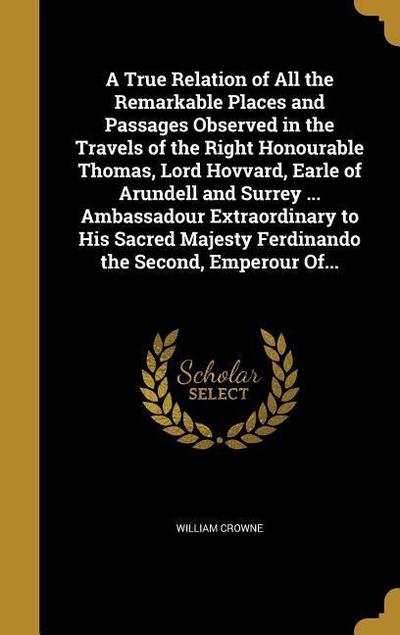 A True Relation of All the Remarkable Places and Passages Observed in the Travels of the Right Honourable Thomas, Lord Hovvard, Earle of Arundell and Surrey ... Ambassadour Extraordinary to His Sacred Majesty Ferdinando the Second, Emperour Of...