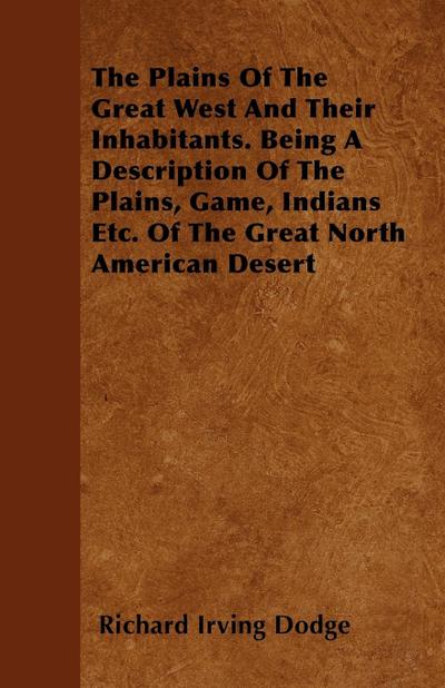 The Plains Of The Great West And Their Inhabitants. Being A Description Of The Plains, Game, Indians Etc. Of The Great North American Desert