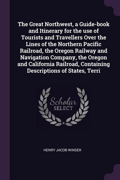 The Great Northwest, a Guide-book and Itinerary for the use of Tourists and Travellers Over the Lines of the Northern Pacific Railroad, the Oregon Railway and Navigation Company, the Oregon and California Railroad, Containing Descriptions of States, Terri